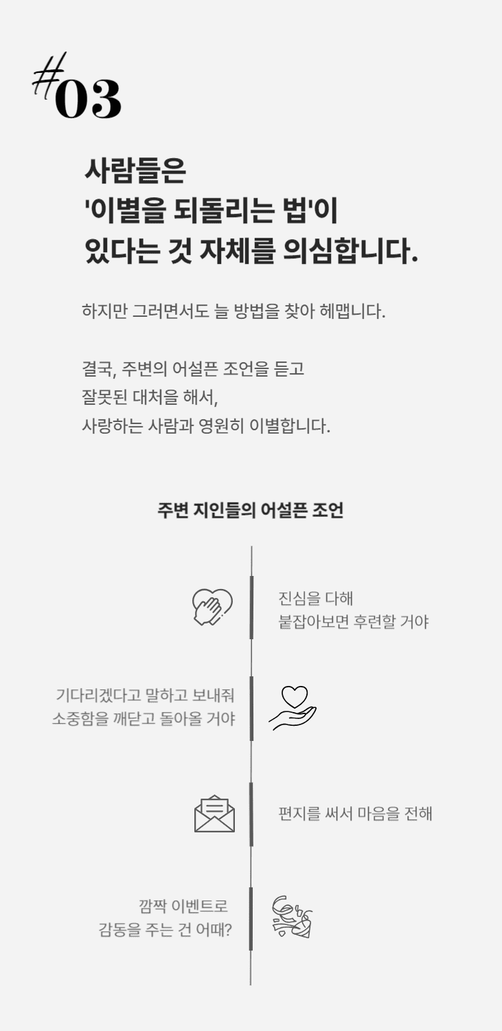 5cd683cd7ed23de373bf2992503b697a_1695632728_7798.png 사람들은 이별을 되돌리는 법이 있다는 것 자체를 의심합니다. 그러면서도 늘 방법을 찾아 헤매다 주변의 어설픈 조언을 듣고 잘못된 행동을 해서,
사랑하는 사람과 영원히 이별합니다.'진심을 다해 붙잡아보면 후련할거야''기다리겠다고 말하고 보내줘. 소중함을 깨닫고 돌아오게 될거야''편지를 써서 마음을 전해''깜짝 이벤트로 감동을 주는 건 어때?'제가 시중에 있는 연애 베스트셀러와 연애 유튜브들 보면 한숨이 나오는 이유입니다. 사기 당하지 마세요.