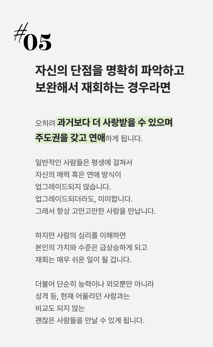 5cd683cd7ed23de373bf2992503b697a_1695633864_3472.png 자신의 단점을 명확히 파악하고 보완해서 재회하는 경우, 오히려 과거보다 더 사랑받을 수 있으며 주도권을 갖고 연애하게 됩니다. 일반적인 사람들은 평생에 걸쳐서 자신의 매력 혹은 연애 방식이 업그레이드되지 않습니다 업그레이드되더라도, 미미합니다. 그래서 항상 고만고만한 사람을 만납니다.하지만 사람의 심리를 이해하면 본인의 가치와 수준은 급상승하게 되고 재회는 매우 쉬운 일이 될 겁니다.더불어 단순히 능력이나 외모뿐만 아니라 성격 등, 현재 어울리던 사람과는 비교도 되지 않는 괜찮은 사람들을 만날 수 있게 됩니다.