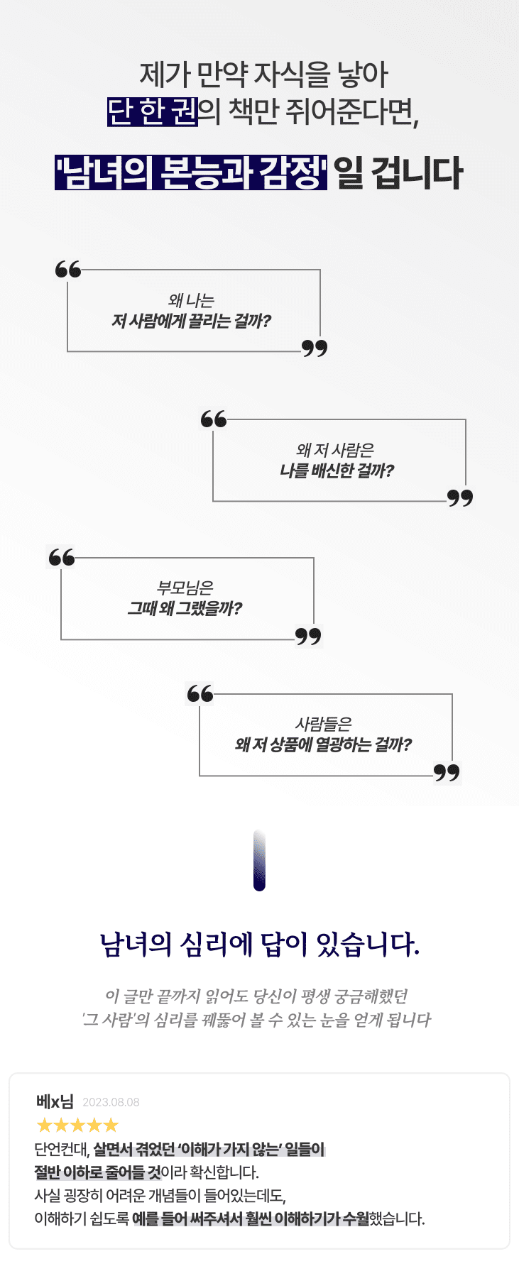 제가 만약 자식을 낳아 단 한권의 책만 쥐어준다면, 남녀의 본능과 감정일 겁니다. 왜 나는 저 사람에게 끌리는 걸까? 왜 저사람은 나를 배신한 걸까? 부모님은 그때 왜 그랬을까? 사람들은 왜 저 상품에 열광하는 걸까? 남녀의 심리에 답이 있습니다. 이 글만 끝까지 읽어도 당신이 평생 궁금해했던 그 사람의 심리를 꿰뚫어 볼 수 있는 눈을 얻게 됩니다.