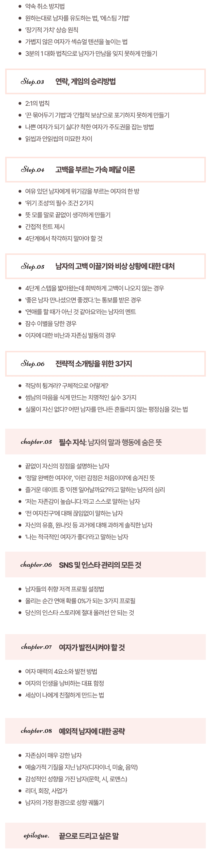 ae12f184a7798a21db117fc130bbae85_1697507638_2807.png 제5장. 필수 지식: 남자의 말과 행동에 숨은 뜻 끝없이 자신의 장점을 설명하는 남자 '정말 완벽한 여자야', '이런 감정은 처음이야'에 숨겨진 뜻 즐거운 데이트 중 '이젠 일어날까요?'라고 말하는 남자의 심리 '저는 자존감이 높습니다.'라고 스스로 말하는 남자 '전 여자친구'에 대해 끊임없이 말하는 남자 자신의 유흥, 원나잇 등 과거에 대해 과하게 솔직한 남자' 나는 적극적인 여자가 좋다'라고 말하는 남자 제6장. SNS 및 인스타 관리의 모든 것 남자들의 취향 저격 프로필 설정법 올리는 순간 연애 확률 0%가 되는 3가지 프로필 당신의 인스타 스토리에 절대 올려선 안 되는 것 제7장. 여자가 발전시켜야 할 것 여자 매력의 4요소와 발전 방법 여자의 인생을 낭비하는 대표 함정 세상이 나에게 친절하게 만드는 법 제8장.예외적 남자에 대한 공략 자존심이 매우 강한 남자 예술가적 기질을 지닌 남자(디자이너, 미술, 음악) 감성적인 성향을 가진 남자(문학, 시, 로맨스)리더, 회장, 사업가 남자의 가정 환경으로 성향 궤뚫기에필로그. 끝으로 드리고 싶은 말
