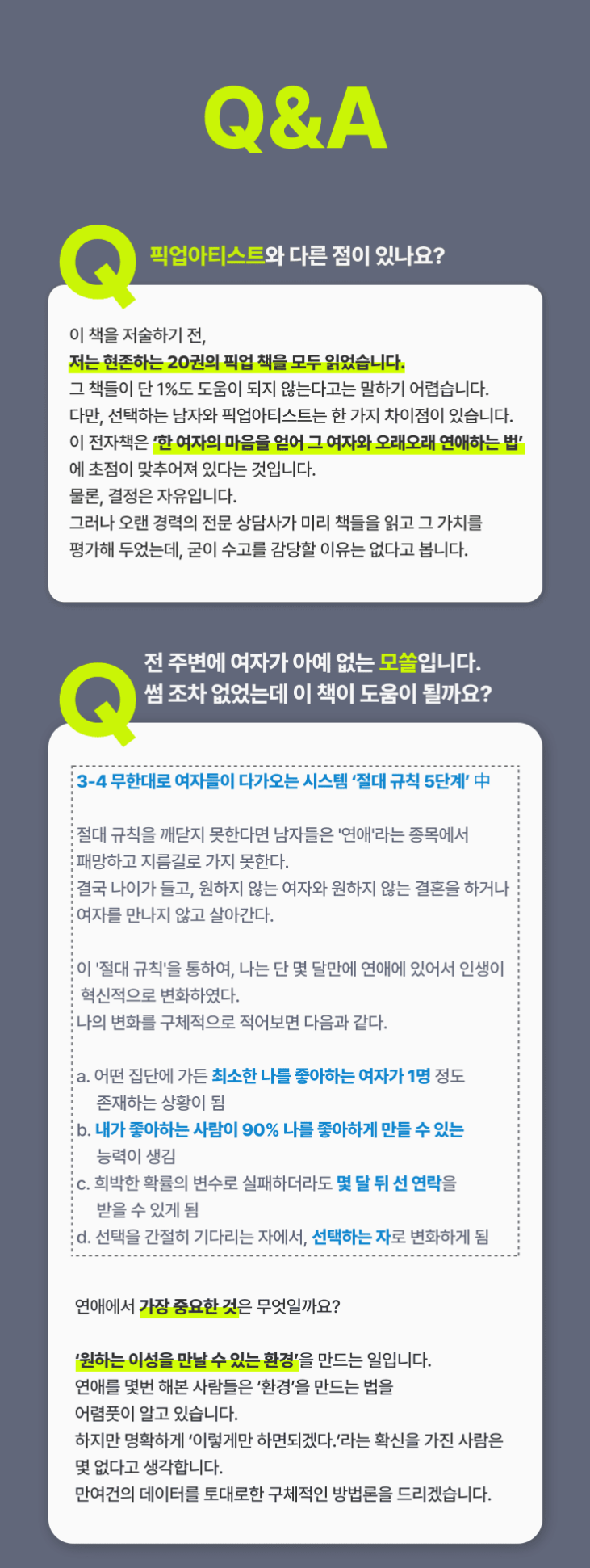 b46aa24aa26dfc4f7e33245dfcd302f6_1701146255_5716.png Q1. 픽업아티스트와 선택하는 남자는 무엇이 다른가요? 이 책을 저술하기 전, 저는 현존하는 20권의 픽업책을 모두 읽었습니다. 그 책들이 단 1%도 도움이 되지 않는다고는 말하기 어렵습니다. 다만, 선택하는 남자와 픽업아티스트는 한가지 큰 차이점이 있습니다.이 전자책의 목적은 ‘한 여자의 마음을 얻어 그 여자와 오래오래 연애하는 법’에 초점이 맞추어져 있다는 것입니다. 물론, 결정은 자유입니다. 그러나 오랜 경력의 전문 상담사가 미리 책들을 읽고 그 가치를 평가해 두었는데, 수고를 감당할 이유가 없다고 봅니다.Q2. 전 주변에 여자가 아예 없는 모쏠입니다. 썸 조차 없었는데 이 책이 도움이 될까요? 3-4 무한대로 여자들이 다가오는 시스템 ‘절대 규칙 5단계’ 中절대 규칙을 깨닫지 못한다면 남자들은 '연애'라는 종목에서 패망하고 지름길로 가지 못한다. 결국 나이가 들고, 원하지 않는 여자와 원하지 않는 결혼을 하거나 여자를 만나지 않고 살아간다.이 '절대 규칙'을 통하여, 나는 단 몇 달만에 연애에 있어서 인생이 혁신적으로 변화하였다. 나의 변화를 구체적으로 적어보면 다음과 같다.a. 어떤 집단에 가든 최소한 나를 좋아하는 여자가 1명 정도 존재하는 상황이 됨 b. 내가 좋아하는 사람이 90% 나를 좋아하게 만들 수 있는 능력이 생김 c. 희박한 확률의 변수로 실패하더라도 몇 달 뒤 선 연락을 받을 수 있게 됨 d. 선택을 간절히 기다리는 자에서, 선택하는 자로 변화하게 됨 연애에서 가장 중요한 것은 무엇일까요?‘원하는 이성을 만날 수 있는 환경’을 만드는 일입니다. 연애를 몇번 해본 사람들은 ‘환경’을 만드는 법을 어렴풋이 알고 있습니다.  하지만 명확하게 ‘이렇게만 하면되겠다.’라는 확신을 가진 사람은 몇 없다고 생각합니다. 만여건의 데이터를 토대로 구체적인 방법론을 알려드릴 수 있습니다.