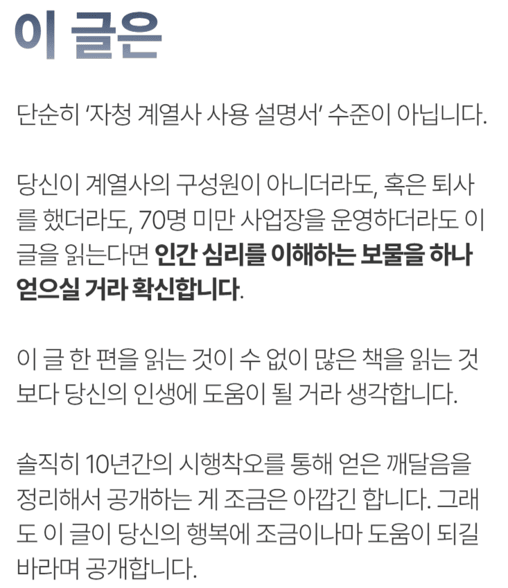 이 글은 단순히 ‘자청 계열사 사용 설명서’ 수준이 아닙니다.당신이 계열사의 구성원이 아니더라도, 혹은 퇴사를 했더라도, 70명 미만 사업장을 운영하더라도 이 글을 읽는다면 인간 심리를 이해하는 보물을 하나 얻으실 거라 확신합니다. 이 글 한 편을 읽는 것이 수 없이 많은 책을 읽는 것보다 당신의 인생에 도움이 될 거라 생각합니다.솔직히 10년간의 시행착오를 통해 얻은 깨달음을 정리해서 공개하는 게 조금은 아깝긴 합니다. 그래도 이 글이 당신의 행복에 조금이나마 도움이 되길 바라며 공개합니다.