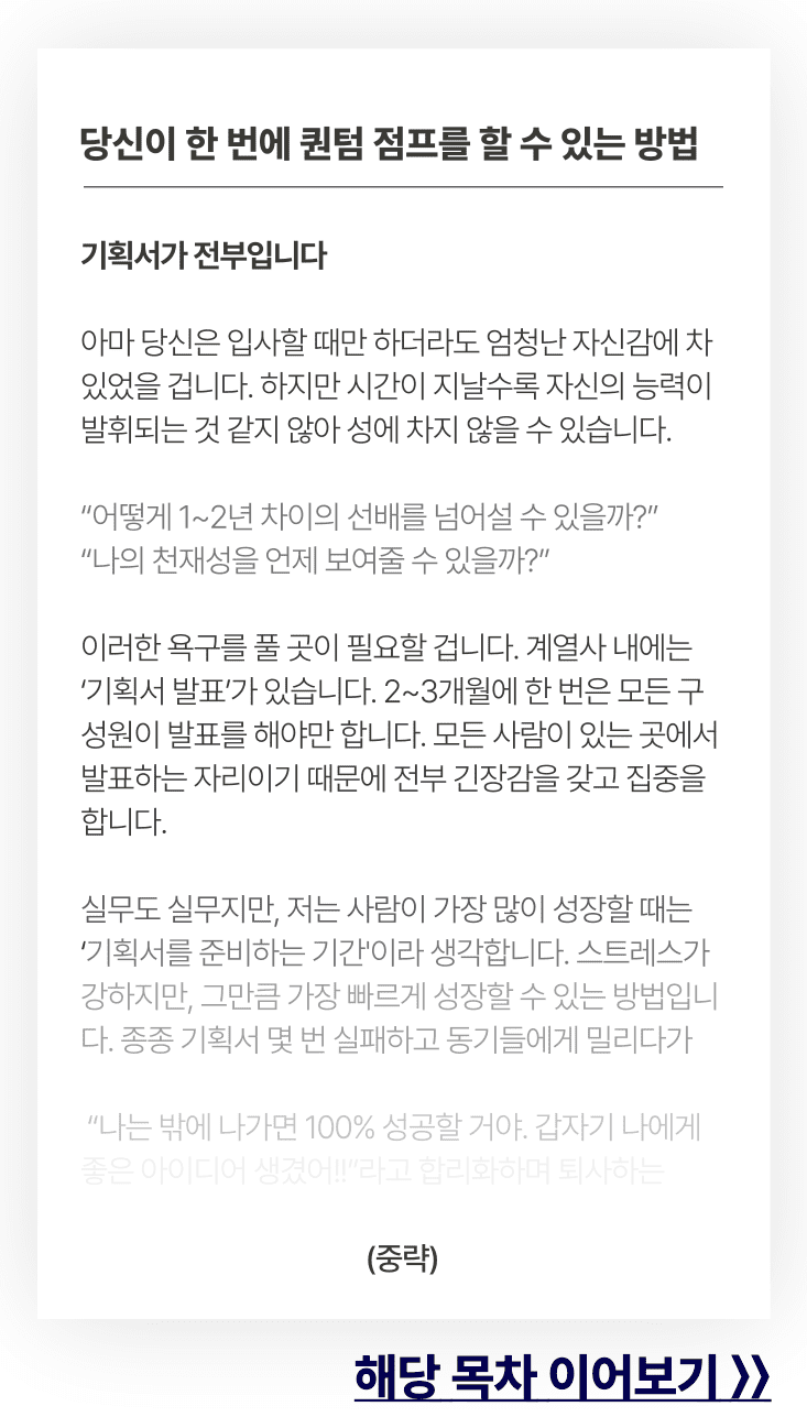 당신이 한 번에 퀀텀 점프를 할 수 있는 방법. 기획서가 전부입니다아마 당신은 입사할 때만 하더라도 엄청난 자신감에 차 있었을 겁니다. 하지만 시간이 지날수록 자신의 능력이 발휘되는 것 같지 않아 성에 차지 않을 수 있습니다.어떻게 1~2년 차이의 선배를 넘어설 수 있을까?나의 천재성을 언제 보여줄 수 있을까?이러한 욕구를 풀 곳이 필요할 겁니다. 계열사 내에는 ‘기획서 발표’가 있습니다. 2~3개월에 한 번은 모든 구성원이 발표를 해야만 합니다. 모든 사람이 있는 곳에서 발표하는 자리이기 때문에 전부 긴장감을 갖고 집중을 합니다.실무도 실무지만, 저는 사람이 가장 많이 성장할 때는 ‘기획서를 준비하는 기간'이라 생각합니다. 스트레스가 강하지만, 그만큼 가장 빠르게 성장할 수 있는 방법입니다. 종종 기획서 몇 번 실패하고 동기들에게 밀리다가나는 밖에 나가면 100% 성공할 거야. 갑자기 나에게 좋은 아이디어 생겼어!!라고 합리화하며 퇴사하는